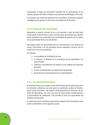 comprendan la lógica de articulación específica de los aprendizajes en las
edades y grados de la EBR, el enfoque y la propuesta de estrategias, entre otros.
Es necesario, que a partir del desarrollo de una temática, se generen preguntas
estratégicas para generar la discusión y propuestas de las docentes.

4.6.2. Grupos de inter aprendizaje
Representa el espacio concreto de los y las docentes a nivel de edad (nivel
inicial), grado (nivel primario) o área curricular (nivel secundaria) para abordar
temas específicos que responden a las necesidades de atención por la mejora
de los aprendizaje de los y las estudiantes.
Este espacio debe ser aprovechado por los y las docentes en los tiempos del
recreo, horas libres, a fin de puntualizar temas específicos comunes que se
evidencian en los y las estudiantes.
Por ejemplo:
	 Funcionalidad de la biblioteca de aula.
	 El enfoque y la didáctica en la enseñanza de las matemáticas y la
comunicación.
	 Didáctica y procedimiento de trabajo con las regletas de Cusienaire
(primaria).
	 Proceso de planificación y evaluación del aprendizaje.
	 Desarrollo de la metacognición de la unidad didáctica.

4.6.3. Uso del Portal Perú Educa
El Portal Perú Educa es un espacio virtual del Ministerio de Educación para todos
los docentes y directores; así como para los estudiantes, padres de familia y
otros actores educativos. Este espacio virtual presentará los fascículos de las
Rutas del Aprendizaje, así como una serie de instrumentos complementarios
y oportunidades de certificación y de consulta en línea con especialistas del
Ministerio de Educación.
Es importante que los directores promuevan el registro de los docentes en este
portal, orientándoles con los siguientes pasos:

60

Movilización Nacional por la Mejora de los Aprendizajes

 