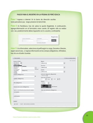 Pasos para el registro en la página de Perú Educa

Paso 1: Ingresa

a internet. En la barra de dirección escribe:
www.perueduca.pe, luego presiona la tecla Enter.

Paso 2: En

PerúEduca, haz clic sobre la opción Regístrate. A continuación,
agrega información en el formulario crear cuenta. (El registro sólo se realiza
una vez, posteriormente debes loguearte con tu usuario y contraseña).

Paso 3: En el formulario, selecciona el perfil según tu cargo; Docente o Director,
según sea el caso, e ingresa información en los campos obligatorios. Al finalizar,
haz clic en el botón Guardar.

TODOS PODEMOS APRENDER, NADIE SE QUEDA ATRÁS

61

 