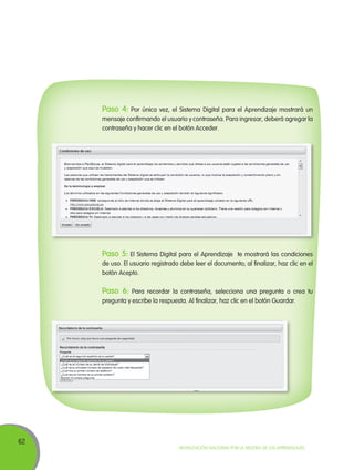 Paso 4:

Por única vez, el Sistema Digital para el Aprendizaje mostrará un
mensaje confirmando el usuario y contraseña. Para ingresar, deberá agregar la
contraseña y hacer clic en el botón Acceder.

Paso 5: El Sistema Digital para el Aprendizaje

te mostrará las condiciones
de uso. El usuario registrado debe leer el documento; al finalizar, haz clic en el
botón Acepto.

Paso 6:

Para recordar la contraseña, selecciona una pregunta o crea tu
pregunta y escribe la respuesta. Al finalizar, haz clic en el botón Guardar.

62

Movilización Nacional por la Mejora de los Aprendizajes

 