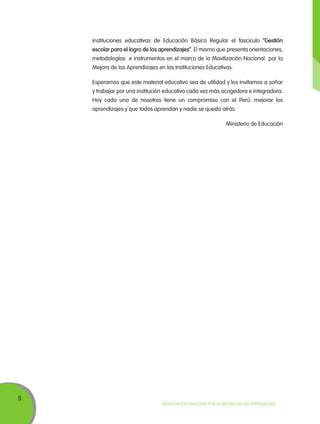instituciones educativas de Educación Básica Regular el fascículo “Gestión
escolar para el logro de los aprendizajes”. El mismo que presenta orientaciones,
metodologías e instrumentos en el marco de la Movilización Nacional por la
Mejora de los Aprendizajes en las Instituciones Educativas.
Esperamos que este material educativo sea de utilidad y los invitamos a soñar
y trabajar por una institución educativa cada vez más acogedora e integradora.
Hoy cada uno de nosotros tiene un compromiso con el Perú: mejorar los
aprendizajes y que todos aprendan y nadie se queda atrás.
Ministerio de Educación

8

Movilización Nacional por la Mejora de los Aprendizajes

 
