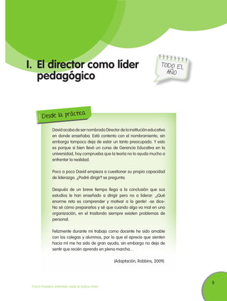 I.	El director como líder
pedagógico

TODO E L
AÑO

ica
Desde la práct
David acaba de ser nombrado Director de la institución educativa
en donde enseñaba. Está contento con el nombramiento, sin
embargo tampoco deja de estar un tanto preocupado. Y esto
es porque si bien llevó un curso de Gerencia Educativa en la
universidad, hoy comprueba que la teoría no lo ayuda mucho a
enfrentar la realidad.
Poco a poco David empieza a cuestionar su propia capacidad
de liderazgo. ¿Podré dirigir? se pregunta.
Después de un breve tiempo llega a la conclusión que sus
estudios le han enseñado a dirigir pero no a liderar: „¡Qué
enorme reto es comprender y motivar a la gente! -se diceNo sé cómo prepararlos y sé que cuando algo va mal en una
organización, en el trasfondo siempre existen problemas de
personal.
Felizmente durante mi trabajo como docente he sido amable
con los colegas y alumnos, por lo que el aprecio que sienten
hacia mí me ha sido de gran ayuda, sin embargo no dejo de
sentir que recién aprendo en plena marcha…
(Adaptación, Robbins, 2009).

TODOS PODEMOS APRENDER, NADIE SE QUEDA ATRÁS

9

 