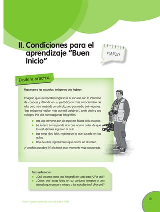 19
TODOS PODEMOS APRENDER, NADIE SE QUEDA ATRÁS
II.	Condiciones para el
aprendizaje “Buen
Inicio”
Reportaje a las escuelas: imágenes que hablan
Imagina que un reportero ingresa a tu escuela con la intención
de conocer y difundir en su periódico lo más característico de
ella, pero no a través de un artículo, sino por medio de imágenes.
“Las imágenes hablan más que mil palabras”, suele decir a sus
colegas. Por ello, toma algunas fotografías:
	 Las dos primeras son de aspectos físicos de la escuela.
	 La tercera corresponde a lo que ocurre antes de que
los estudiantes ingresen al aula.
	 Las otras dos fotos registraron lo que sucede en las
aulas.
	 Dos de ellas registraron lo que ocurre en el recreo.
¡Y una foto es sobre tí! Te la tomó en el momento más inesperado.
Desde la práctica
Para reflexionar:
	 ¿Qué escenas crees que fotografió en cada caso? ¿Por qué?
	 ¿Crees que estas fotos en su conjunto retratan a una
escuela que acoge e integra a los estudiantes? ¿Por qué?
MARZO
 
