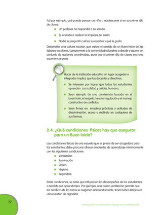 22
Movilización Nacional por la Mejora de los Aprendizajes
Así por ejemplo, qué puede pensar un niño o adolescente si en su primer día
de clases:
	 Un profesor no respondió a su saludo.
	 Es enviado a realizar la limpieza del salón.
	 Nadie le preguntó cuál es su nombre y qué le gusta.
Desarrollar una cultura escolar, que valore el sentido de un Buen Inicio de las
labores escolares, compromete a la comunidad educativa a decidir y asumir un
conjunto de acciones coordinadas, para que el primer día de clases sea una
experiencia grata.
Hacer de la institución educativa un lugar acogedor e
integrador implica que los docentes y directivos:
	 Se interesen por lograr que todos los estudiantes
aprendan con calidad y calidez humana.
	 Sean ejemplo de una convivencia basada en el
buen trato, el respeto, la autorregulación y el manejo
constructivo de conflictos.
	 Sean firmes en erradicar prácticas y actitudes de
discriminación, acoso o maltrato en cualquiera de
sus formas.
2.4. ¿Qué condiciones físicas hay que asegurar
para un Buen Inicio?
Las condiciones físicas de una escuela que se precie de ser acogedora para
los estudiantes, debe procurar ofrecer ambientes de aprendizaje mínimamente
con las siguientes condiciones:
	 Ventilación.
	 Iluminación.
	 Orden.
	 Higiene.
	 Seguridad.
Estas condiciones, se sabe que influyen en los desempeños de los estudiantes
a nivel de sus aprendizajes. Por ejemplo, una buena ventilación permite que
los cerebros de los niños se oxigenen adecuadamente, tener baños limpios es
una cuestión de dignidad.
 