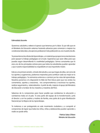 3
TODOS PODEMOS APRENDER, NADIE SE QUEDA ATRÁS
Estimada(o) docente:
Queremos saludarte y reiterar el aprecio que tenemos por tu labor. Es por ello que en
el Ministerio de Educación estamos haciendo esfuerzos para comenzar a mejorar tus
condiciones laborales y de ejercicio profesional. Esta publicación es una muestra de ello.
Tepresentamoslas«RutasdelAprendizaje»,unmaterialqueproporcionaorientaciones
para apoyar tu trabajo pedagógico en el aula. Esperamos que sean útiles para que
puedas seguir desarrollando tu creatividad pedagógica. Somos conscientes que tú
eres uno de los principales actores para que todos los estudiantes puedan aprender
y que nuestra responsabilidad es respaldarte en esa importante misión.
Esta es una primera versión, a través del estudio y uso que hagas de ellas, así como de
tus aportes y sugerencias, podremos mejorarlas para contribuir cada vez mejor en tu
trabajo pedagógico. Te animamos entonces a caminar por las rutas del aprendizaje.
Nosotros ponemos a tu disposición la Web de Perú Educa para que nos envíes tus
comentarios, aportes y creaciones; nos comprometemos a reconocer tus aportes,
realizar seguimiento y sistematizarlos. A partir de ello, mejorar el apoyo del Ministerio
de Educación a la labor de los maestros y maestras del Perú.
Sabemos de tu compromiso para hacer posible que cambiemos la educación y
cambiemos todos en el país. Tú eres parte del equipo de la transformación, junto
al director y con los padres y madres de familia, eres parte de la gran Movilización
Nacional por la Mejora de los Aprendizajes.
Te invitamos a ser protagonista en este movimiento ciudadano y a compartir el
compromiso de lograr que todos los niños, niñas y adolescentes puedan aprender y
nadie se quede atrás.
Patricia Salas O’Brien
Ministra de Educación
 