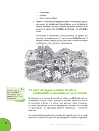 30
Movilización Nacional por la Mejora de los Aprendizajes
	 Un videoteca.
	 Un teatro.
	 Un centro arqueológico.
	 También se convierten en espacios educativos interculturales, aquello
que pueden ser visitados por los estudiantes como los talleres de
creación artesanal, y aquellos donde se encuentran los sabios de la
comunidad, asi como las actividades productivas y las festividades
locales.
	 Reconocerlos y aprovecharlos pedagógicamente es apostar por
promover “ciudades educadoras”, con una mentalidad abierta, de tal
manera que todos los espacios de la comunidad se instalen pensando
en el desarrollo y aprendizaje de los estudiantes.
2.9	¿Qué estrategias posibilitan identificar
oportunidades de aprendizaje en la comunidad?
Identificar las oportunidades de aprendizaje en la comunidad implica asumir
un modelo de “escuela abierta”, que vaya al encuentro de la cultura viva de
la comunidad, el barrio o la ciudad, para promover visitas, invitaciones,
recorridos, exploraciones, caminatas, investigaciones los cuales se constituyen
en oportunidades de aprendizaje altamente significativas y socialmente
relevantes.
Los contextos de las escuelas, tienen su dinámica sociocultural en ella se puede
reconocer la presencia de personas que desempeñan diversas ocupaciones,
Todos los espacios
de la comunidad
son ocasiones para
aprender el aula no es
único espacio.
 