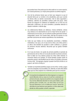 34
Movilización Nacional por la Mejora de los Aprendizajes
que puedas hacer. Recuerda que los niños están en un nuevo espacio,
con nuevas personas y su mayor preocupación es sentirse seguros.
	 Una de las primeras tareas que se tiene que asegurar es que el
docente llame por su nombre a los estudiantes, para que cuando
los llames ellos se sientan reconocidos. Esto le dará seguridad y
confianza, además de permitirles sentirse parte del grupo. Otras
formas de asegurar la confianza es hablarles con un tono de voz
adecuado y afectuoso, así como sonreírles y prestarles atención si
desean mostrarte o decirte algo.
	 Las celebraciones (fiestas con disfraces, música estridente, colores
muy vistosos en la decoración) no son la mejor forma de ayudar a
relacionarse con los otros, por el contrario pueden generarle rechazo,
inseguridad y temor. Por nuestro lado, este tipo de eventos no nos
permiten acercarnos de manera espontánea a los estudiantes.
	 Cada vez que hables con los estudiantes escúchalos y háblales
mirándolos a los ojos y en el caso de los niños y las niñas ponte a
su altura, Esto también les ayudará a sentir confianza y a generar
los primeros vínculos afectivos. Recuerda que los gestos también
comunican.
	 En el caso de Inicial y 1er grado de primaria planifica el periodo de
permanencia de los niños en la escuela durante la primera semana.
Este no debe ser muy extenso porque los niños están viviendo un
momento intenso de cambios. En inicial también pueden asistir en
pequeños grupos, esto facilitará que los niños y tú puedan conocerse
un poco más. Por ejemplo, el grupo 1 puede ir de 8:30 a 10:00 a.m. el
grupo 2, de 10:30 a 12:00 p.m.
	 También es importante planificar juegos con los niños: rondas, juegos
como las chapadas, las escondidas, etc. Además, en estos días debes
dejar que los niños exploren los materiales para que los conozcan.
En el período de adaptación los niños ingresan a un espacio
social diferente al de su casa en el cual han construido sus
primerosvínculos.Aquíseencuentranconunespaciodonde
hay normas diferentes (levantar la mano para hablar, pedir
permiso para ir al baño, etc.), con otros niños con los que
hay que interactuar y con un adulto por conocer. Somos los
docentes los que tenemos que generar un clima adecuado
donde los niños puedan convivir y aprender.
 