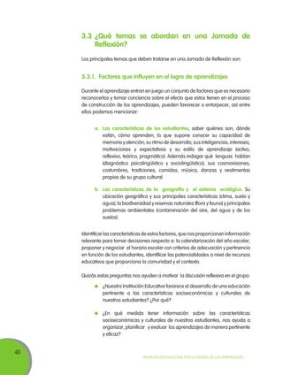 40
Movilización Nacional por la Mejora de los Aprendizajes
3.3	¿Qué temas se abordan en una Jornada de
Reflexión?
Los principales temas que deben tratarse en una Jornada de Reflexión son:
3.3.1.	 Factores que influyen en el logro de aprendizajes
Durante el aprendizaje entran en juego un conjunto de factores que es necesario
reconocerlos y tomar conciencia sobre el efecto que estos tienen en el proceso
de construcción de los aprendizajes, pueden favorecer o entorpecer, así entre
ellos podemos mencionar:
a.	 Las características de los estudiantes, saber quiénes son, dónde
están, cómo aprenden; lo que supone conocer su capacidad de
memoria y atención; su ritmo de desarrollo; sus inteligencias, intereses,
motivaciones y expectativas y su estilo de aprendizaje (activo,
reflexivo, teórico, pragmático). Además indagar qué lenguas hablan
(diagnóstico psicolingüístico y sociolingüístico), sus cosmovisiones,
costumbres, tradiciones, comidas, música, danzas y vestimentas
propios de su grupo cultural.
b.	 Las características de la geografía y el sistema ecológico. Su
ubicación geográfica y sus principales características (clima, suelo y
agua); la biodiversidad y reservas naturales (flora y fauna) y principales
problemas ambientales (contaminación del aire, del agua y de los
suelos).
Identificar las características de estos factores, que nos proporcionan información
relevante para tomar decisiones respecto a: la calendarización del año escolar,
proponer y negociar el horario escolar con criterios de adecuación y pertinencia
en función de los estudiantes, identificar las potencialidades a nivel de recursos
educativos que proporciona la comunidad y el contexto.
Quizás estas preguntas nos ayuden a motivar la discusión reflexiva en el grupo:
	 ¿Nuestra Institución Educativa favorece el desarrollo de una educación
pertinente a las características socioeconómicas y culturales de
nuestros estudiantes? ¿Por qué?
	 ¿En qué medida tener información sobre las características
socioeconómicas y culturales de nuestros estudiantes, nos ayuda a
organizar, planificar y evaluar los aprendizajes de manera pertinente
y eficaz?
 