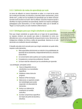 43
TODOS PODEMOS APRENDER, NADIE SE QUEDA ATRÁS
Una escuela comprometida
con el desarrollo humano
de los estudiantes es más
grande que las limitaciones
socioeconómicas que
tienen sus estudiantes.
3.3.3	Definición de metas de aprendizaje por aula
Un tema de reflexión no menos importante es saber, si a nivel de las aulas
de la Institución Educativa, los directivos y docentes saben exactamente; ¿hacia
dónde van?, ¿cuáles son los resultados de aprendizaje que se deben alcanzar
durante el año escolar en el aula? Abrir la reflexión docente al respecto ayuda a
identificar los logros prioritarios de aprendizaje, diseñar las mejores estrategias
pedagógicas para alcanzarlos y lo más importante saber que el desafío es
“llegar a un buen puerto y no solo mantener a flote el barco”.
3.3.4	Estrategias para que ningún estudiante se quede atrás
Para que ningún estudiante se quede atrás en el logro de los aprendizajes,
se requiere construir una escuela que valore la diversidad no como una
dificultad sino como una oportunidad de enriquecimiento mutuo. Reconocer las
inteligencias múltiples, los ritmos y estilos de aprendizaje diversos en un aula
demanda una mediación docente estratégica.
El desafío educativo de la escuela para que ningún estudiante se quede atrás,
requiere cuatro elementos:
	 Altas expectativas del docente con relación a las posibilidades de
aprender de los estudiantes, independientemente de su situación
sociocultural.
	 Un conocimiento sobre quiénes son nuestros estudiantes.
	 Competencia y compromiso profesional docente.
	 Un buen nivel de motivación por los estudiantes por aprender.
Las estrategias principales serian:
	 Hacer el diagnóstico de sus
estudiantes y sus necesidades
específicas.
	 Establecer metas claras de
progreso.
	 Elaborar el Plan de Apoyo.
	 Seleccionar un repertorio amplio
de metodologías para poder
responder a la diversidad de
demandas.
	 Evaluar sus sistemas de
enseñanza con sentido
autocrítico.
	 Acordar compromisos específicos
de mejora de parte de docentes y
directivos.
Esteban, es muy
importante saber cómo
aprenden nuestros
estudiantes.
¡Claro! Solo así
podremos enseñarles
mejor.
 