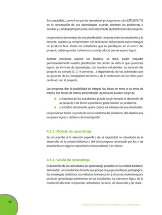 58
Movilización Nacional por la Mejora de los Aprendizajes
Su característica central es que les devuelve el protagonismo a los ESTUDIANTES
en la construcción de sus aprendizajes (cuando plantean los problemas a
resolver y cuando participan junto con la docente de la planificación del proyecto).
Los proyectos demandan de una planificación conjunta entre los estudiantes y la
docente, quienes se comprometen a la realización del proyecto para conseguir
un producto final. Todas las actividades que se planifiquen en el marco del
proyecto deben guardar coherencia con el producto que se espera lograr.
Realizar proyectos supone ser flexibles, es decir, poder reajustar
permanentemente nuestra planificación sin perder de vista lo que queremos
lograr, en términos de aprendizaje, con nuestros estudiantes. La duración del
proyecto es variable (2, 3, 4 semanas…), dependiendo de las actividades que
se generen, de la complejidad del tema o de la motivación de los niños para
continuar con el proyecto.
Los proyectos dan la posibilidad de integrar las áreas en torno a un tema de
interés. Los temas de interés para trabajar un proyecto pueden surgir de:
	 La iniciativa de los estudiantes (puede surgir durante el desarrollo de
un proyecto o de forma espontánea para resolver un problema).
	 La iniciativa del docente, quien conoce los intereses de sus estudiantes.
Los proyectos tienen un producto como resultado del problema, del objetivo que
se quiere lograr o del tema de investigación.
4.5.3. Módulo de aprendizaje
Se circunscribe a la atención específica de la capacidad no abordada en el
desarrollo de la unidad didáctica o del débil progreso alcanzado por los y las
estudiantes en alguna capacidad correspondiente a la misma.
4.5.4. Sesión de aprendizaje
El desarrollo de las actividades de aprendizaje previstas en la unidad didáctica,
demandan una mediación docente que ponga en juego el enfoque pedagógico,
las estrategias didácticas, los métodos de evaluación y el uso de materiales para
producir aprendizajes pertinentes en los estudiantes. La estructura lógica de la
mediación docente comprende: actividades de inicio, de desarrollo y de cierre.
 