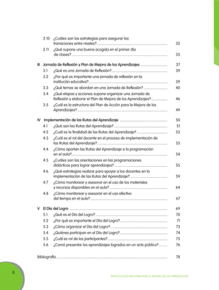 6
Movilización Nacional por la Mejora de los Aprendizajes
	 2.10	 ¿Cuáles son las estrategias para asegurar las
transiciones entre niveles?...........................................................................	32	
	 2.11	 ¿Qué supone una buena acogida en el primer día
	de clases?......................................................................................................	35
III	Jornada de Reflexión y Plan de Mejora de los Aprendizajes .............................	37
	 3.1	 ¿Qué es una Jornada de Reflexión?............................................................	39
	 3.2	 ¿Por qué es importante una jornada de reflexión en la
institución educativa?....................................................................................	39
	 3.3	 ¿Qué temas se abordan en una Jornada de Reflexión?..........................	40
	 3.4	 ¿Qué etapas y acciones supone organizar una Jornada de
Reflexión y elaborar el Plan de Mejora de los Aprendizajes?..................	46
	 3.5	 ¿Cuál es la estructura del Plan de Acción para la Mejora de los
Aprendizajes?................................................................................................	49
			
IV	 Implementación de las Rutas del Aprendizaje ...................................................	50
	 4.1	 ¿Qué son las Rutas del Aprendizaje?.........................................................	51
	 4.2	 ¿Cuál es la finalidad de las Rutas del Aprendizaje?.................................	53
	 4.3	 ¿Cuál es el rol del docente en el proceso de implementación de
las Rutas del Aprendizaje?...........................................................................	53
	 4.4	 ¿Cómo aportan las Rutas del Aprendizaje a la programación
en el aula?......................................................................................................	54
	 4.5	 ¿Cuáles son las orientaciones en las programaciones
didácticas para lograr aprendizajes?.........................................................	55
	 4.6	 ¿Qué estrategias realizar para apoyar a los docentes en la
implementación de las Rutas del Aprendizaje?........................................	59
	 4.7	 ¿Cómo monitorear y asesorar en el uso de los materiales
y recursos disponibles en el aula?..............................................................	64
	 4.8	 ¿Cómo monitorear y asesorar en el uso efectivo
del tiempo en el aula?..................................................................................	67
			
V 	El Día del Logro ........................................................................................................	69
	 5.1	 ¿Qué es el Día del Logro?.............................................................................	70
	 5.2	 ¿Por qué es importante el Día del Logro?...................................................	71
	 5.3	 ¿Cómo organizar el Día del Logro?.............................................................	73
	 5.4	 ¿Quiénes participan en el Día del Logro?...................................................	74
	 5.5	 ¿Cuál es rol de los participantes?................................................................	75
	 5.6	 ¿Comó presentar los aprendizajes logrados en un acto público?..........	76
Bibliografía......................................................................................................................	78
 