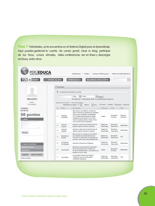 63
TODOS PODEMOS APRENDER, NADIE SE QUEDA ATRÁS
Paso 7: Felicidades, ya te encuentras en el Sistema Digital para el Aprendizaje.
Aquí puedes gestionar tu cuenta de correo gmail, crear tu blog, participar
de los foros, cursos virtuales, video conferencias, ver en línea y descargar
archivos, entre otros.
 