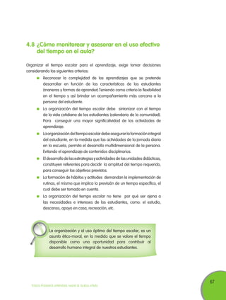 67
TODOS PODEMOS APRENDER, NADIE SE QUEDA ATRÁS
4.8	¿Cómo monitorear y asesorar en el uso efectivo
del tiempo en el aula?
Organizar el tiempo escolar para el aprendizaje, exige tomar decisiones
considerando los siguientes criterios:
	 Reconocer la complejidad de los aprendizajes que se pretende
desarrollar en función de las características de los estudiantes
(maneras y formas de aprender).Teniendo como criterio la flexibilidad
en el tiempo y así brindar un acompañamiento más cercano a la
persona del estudiante.
	 La organización del tiempo escolar debe sintonizar con el tiempo
de la vida cotidiana de los estudiantes (calendario de la comunidad).
Para conseguir una mayor significatividad de las actividades de
aprendizaje.
	 Laorganizacióndeltiempoescolardebeasegurarlaformaciónintegral
del estudiante, en la medida que las actividades de la jornada diaria
en la escuela, permita el desarrollo multidimensional de la persona.
Evitando el aprendizaje de contenidos disciplinarios.
	 Eldesarrollodelasestrategiasyactividadesdelasunidadesdidácticas,
constituyen referentes para decidir la amplitud del tiempo requerido,
para conseguir los objetivos previstos.
	 La formación de hábitos y actitudes demandan la implementación de
rutinas, el mismo que implica la previsión de un tiempo específico, el
cual debe ser tomado en cuenta.
	 La organización del tiempo escolar no tiene por qué ser ajena a
las necesidades e intereses de los estudiantes, como: el estudio,
descanso, apoyo en casa, recreación, etc.
La organización y el uso óptimo del tiempo escolar, es un
asunto ético-moral, en la medida que se valore el tiempo
disponible como una oportunidad para contribuir al
desarrollo humano integral de nuestros estudiantes.
 