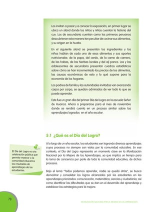 70
Movilización Nacional por la Mejora de los Aprendizajes
Los invitan a pasar y a conocer la exposición, en primer lugar se
ubica un stand donde los niños y niñas cuentan la historia del
cuy. Los de secundaria cuentan como los primeros peruanos
descubrieron esta manera tan peculiar de cocinar sus alimentos,
y su origen en la huatia.
En el siguiente stand se presentan los ingredientes y los
niños hablan de cada uno de esos alimentos y sus aportes
nutricionales: de la papa, del cerdo, de la carne de carnero,
de las habas, de las hierbas locales y del ají panca. Los y las
adolescentes de secundaria presentan cuadros estadísticos
sobre cómo se han incrementado los precios de los alimentos,
las causas económicas de esto y lo qué supone para la
economía de los hogares.
Los padres de familia y las autoridades invitadas van avanzando
carpa por carpa, se quedan admirados de ver todo lo que se
puede aprender.
Este fue un gran día del primer Día del Logro en la escuela Señor
de Huanca. Ahora a prepararse para el mes de noviembre
donde se rendirá cuenta en un proceso similar sobre los
aprendizajes logrados en el año escolar.
5.1	 ¿Qué es el Día del Logro?
A lo largo de un año escolar, los estudiantes van logrando diversos aprendizajes
cuyos procesos no siempre son vistos por la comunidad educativa. En ese
contexto, el Día del Logro representa un momento clave en la Movilización
Nacional por la Mejora de los Aprendizajes, ya que implica un tiempo para
la toma de conciencia por parte de toda la comunidad educativa, de dichos
procesos.
Bajo el lema “Todos podemos aprender, nadie se queda atrás”, se busca
demostrar y consolidar los logros alcanzados por los estudiantes en los
aprendizajes priorizados: comunicación, matemática, ciencias y ciudadanía; así
como identificar las dificultades que se dan en el desarrollo del aprendizaje y
establecer las estrategias para la mejora.
El Día del Logro es una
celebración pública que
permite mostrar a la
comunidad educativa
los resultados de
aprendizajes de los
estudiantes.
 