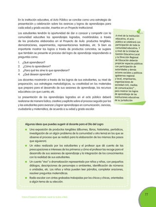 77
TODOS PODEMOS APRENDER, NADIE SE QUEDA ATRÁS
En la institución educativa, el Acto Público se concibe como una estrategia de
presentación y celebración sobre los avances y logros de aprendizajes para
cada edad y grado escolar, insertos en un Proyecto Institucional.
Los estudiantes tendrán la oportunidad de dar a conocer y compartir con la
comunidad educativa los aprendizajes logrados, mostrándolos a través
de los productos elaborados en el Proyecto de Aula: productos tangibles,
demostraciones, experimentos, representaciones teatrales, etc. Si bien es
importante mostrar los logros a través de productos concretos, se sugiere
que también se presente el proceso del logro de aprendizaje respondiendo a
preguntas como:
1.	 ¿Qué aprendieron?
2.	 ¿Cómo lo aprendieron?
3.	 ¿Para qué les sirve lo que aprendieron?
4.	 ¿Qué desean aprender?
Los docentes mostrarán a través de los logros de sus estudiantes, su nivel de
preparación, sus estrategias metodológicas, su creatividad en los materiales
que prepara para el desarrollo de sus sesiones de aprendizaje, los recursos
educativos con que cuenta, etc.
La presentación de los aprendizajes logrados en el acto público deberá
realizarse de manera lúdica, creativa y explícita sobre el proceso seguido por los
y las estudiantes para avanzar y lograr aprendizajes en comunicación, ciencias,
ciudadanía y matemática, de acuerdo a su edad y grado escolar.
Algunas ideas que puedes sugerir al docente para el Día del Logro
	 Una exposición de productos tangibles (álbumes, libros, historietas, periódicos,
investigación de un algún problema de la comunidad u otro tema) en los que se
observe el proceso que se realizó para la elaboración de los mismos (los pasos
que siguieron).
	 Un video realizado por los estudiantes y el profesor que dé cuenta de las
preocupaciones e intereses de los primeros y cómo el profesor las recoge para el
desarrollo de sus sesiones de aprendizaje y la integración de los conocimientos
con la realidad de sus estudiantes.
	 Un cuento “vivo” o dramatización representado por niños y niñas, con pequeños
diálogos, descripciones de personajes o ambientes, identificación de números
o unidades, etc. Los niños y niñas pueden leer párrafos, completar oraciones,
resolver preguntas matemáticas.
	 Radio escolar con cintas grabadas trabajadas por los chicos y chicas, orientadas
a algún tema de su elección.
A nivel de la institución
educativa, el acto
público se celebrará con
participación de toda la
comunidad educativa. Y
a nivel de la Unidad de
Gestión Educativa Local
y la Dirección Regional
de Educación deberán
propiciar espacios públicos
con participación de
autoridades y demás
actores sociales y políticos
(gobiernos regional
y local, empresarios,
organizaciones de
sociedad civil, medios
de comunicación)” ,
para mostrar los logros
de aprendizaje de las
instituciones educativas
de su jurisdicción
 
