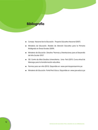 78
Movilización Nacional por la Mejora de los Aprendizajes
Bibliografía
	 Consejo Nacional de la Educación. Proyecto Educativo Nacional (2007).
	 Ministerio de Educación. Modelo de Atención Educativa para la Primaria
Multigrado en Áreas Rurales (2009).
	 Ministerio de Educación. Directiva “Normas y Orientaciones para el Desarrollo
del Año Escolar 2013”.
	 OEI. Centro de Altos Estudios Universitarios. Lima- Perú (2011). Curso virtual de
liderazgo para la transformación educativa.
	 Permiso para ser niño (2013). Disponible en: www.permisoparasernino.pe
	 Ministerio de Educación. Portal Perú Educa. Disponible en: www.perueduca.pe
 