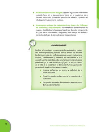 18
Movilización Nacional por la Mejora de los Aprendizajes
	 Análisis de la información recogida. Significaorganizarlainformación
recogida tanto en el asesoramiento como en el monitoreo, para
después socializarla durante las jornadas de reflexión y provocar el
interés por el mejoramiento continuo.
	 Implementar acciones de mejoramiento en base a los hallazgos
del monitoreo y asesoramiento. No basta hacer señalamientos en
cuanto a debilidades, fortalezas de la práctica docente, lo importante
es pasar a la acción reflexiva y propositiva, en la perspectiva de elevar
los niveles de logro de aprendizaje de los estudiantes.
¡PARA NO OLVIDAR!
Realizar el monitoreo y asesoramiento pedagógico, implica
una relación profesional, cercana entre el director y el docente.
Es el encuentro de dos profesionales que poseen mutuamente
saberes, conocimientos y maneras de comprender el acto
educativo, en tal razón éste debe ser un encuentro caracterizado
por el diálogo, el intercambio pedagógico y el reconocimiento
de la valía de la persona en su dimensión humana, personal y
profesional, siendo así, es necesario evitar:
	 Empezar señalando los errores y “defectos” de la
práctica docente.
	 Que el docente lo perciba como un acto punitivo de la
“autoridad”.
	 Divulgar los resultados del monitoreo, personalizando
de manera intencional.
 