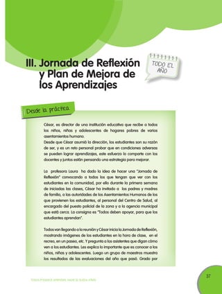 37
TODOS PODEMOS APRENDER, NADIE SE QUEDA ATRÁS
TODO EL
AÑO
III.	Jornada de Reflexión
y Plan de Mejora de
los Aprendizajes
César, es director de una institución educativa que recibe a todos
los niños, niñas y adolescentes de hogares pobres de varios
asentamientos humano.
Desde que César asumió la dirección, los estudiantes son su razón
de ser, y es un reto personal probar que en condiciones adversas
se pueden lograr aprendizajes, este esfuerzo lo comparte con los
docentes y juntos están pensando una estrategia para mejorar.
La profesora Laura ha dado la idea de hacer una “Jornada de
Reflexión” convocando a todos los que tengan que ver con los
estudiantes en la comunidad, por ello durante la primera semana
de iniciadas las clases, César ha invitado a los padres y madres
de familia, a las autoridades de los Asentamientos Humanos de los
que provienen los estudiantes, al personal del Centro de Salud, al
encargado del puesto policial de la zona y a la agencia municipal
que está cerca. La consigna es “Todos deben apoyar, para que los
estudiantes aprendan”.
Todos van llegando a la reunión y César inicia la Jornada de Reflexión,
mostrando imágenes de los estudiantes en la hora de clase, en el
recreo, en un paseo, etc. Y pregunta a los asistentes que digan cómo
ven a los estudiantes. Les explica lo importante que es conocer a los
niños, niñas y adolescentes. Luego un grupo de maestros muestra
los resultados de las evaluaciones del año que pasó. Grado por
Desde la práctica
 