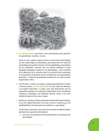 41
TODOS PODEMOS APRENDER, NADIE SE QUEDA ATRÁS
c.	 Los saberes previos que tienen, como prerrequisitos para gestionar
los aprendizajes escolares nuevos.
	 Iniciar un ciclo o grado, implica conocer el nivel real de aprendizajes
con los cuales llegan los estudiantes, para determinar las metas de
aprendizaje que guarden relación con las posibilidades y expectativas
de los estudiantes. Además esto nos permite identificar el valor
agregado pedagógico respecto a los aprendizajes, como resultado
de la diferencia de la situación inicial y la situación final, expresada
en el desarrollo y adquisición de las competencias y los aprendizajes
prioritarios ( metas de aprendizaje) resultado de una labor docente
responsable y crítico.
d.	 Por otro lado, un factor que juega un papel preponderante en el éxito
o fracaso escolar, son las expectativas con las cuales los directivos
y el maestro desarrollan su labor, pues está demostrado que las
expectativas positivas con respecto al desempeño de los estudiantes
contribuye a desplegar una mediación docente eficaz, y con claro
sentido de logro y de las rutas a seguir.
e.	 Asimismo,constituyeunfactorgravitanteenellogrodelosaprendizajes,
el uso de material educativo en el aula, al ser un soporte que le da
significatividad a las situaciones de enseñanza y aprendizaje.
	 Los directivos y docentes como parte de la jornada de reflexión deben
plantearse las siguientes interrogantes:
	 ¿Se usan los materiales de manera pertinente en las sesiones de
aprendizaje?
 