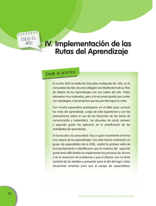 50
Movilización Nacional por la Mejora de los Aprendizajes
IV.	Implementación de las
Rutas del Aprendizaje
En el año 2012 la Institución Educativa multigrado No. 034, en la
comunidad de Alto Utcurarca (Región San Martín) formuló su Plan
de Mejora de los Aprendizajes con sus metas del año. Todos
estuvieron muy motivados, pero a la vez preocupados por contar
con estrategias y herramientas que les permita lograr la meta.
Con mucha expectativa participaron en el taller para conocer
las rutas del aprendizaje. Luego de esta experiencia y con las
orientaciones sobre el uso de los fascículos de las áreas de
comunicación y matemática los docentes de inicial, primero
y segundo grado las aplicaron en la planificación de las
actividades de aprendizaje.
En la escuela y la comunidad hay un gran movimiento en torno
a la mejora de los aprendizajes. Con esta misma motivación un
grupo de especialistas de la UGEL, realizó la primera visita de
acompañamiento e identificaron que la maestra del segundo
grado tenía dificultades en implementar los procesos de lectura
y de la resolución de problemas y que el director aún no tenía
claridad de los detalles a presentar para el día del logro. Estas
situaciones ameritan para que el equipo de especialistas,
Desde la práctica
TODO EL
AÑO
 