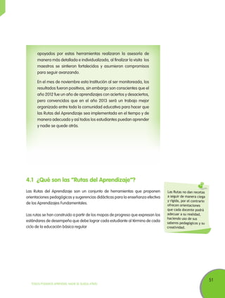 51
TODOS PODEMOS APRENDER, NADIE SE QUEDA ATRÁS
4.1	 ¿Qué son las “Rutas del Aprendizaje”?
Las Rutas del Aprendizaje son un conjunto de herramientas que proponen
orientaciones pedagógicas y sugerencias didácticas para la enseñanza efectiva
de los Aprendizajes Fundamentales.
Las rutas se han construido a partir de los mapas de progreso que expresan los
estándares de desempeño que debe lograr cada estudiante al término de cada
ciclo de la educación básica regular
Las Rutas no dan recetas
a seguir de manera ciega
y rígida, por el contrario
ofrecen orientaciones
que cada docente podrá
adecuar a su realidad,
haciendo uso de sus
saberes pedagógicos y su
creatividad.
apoyados por estas herramientas realizaron la asesoría de
manera más detallada e individualizada, al finalizar la visita los
maestros se sintieron fortalecidos y asumieron compromisos
para seguir avanzando.
En el mes de noviembre esta Institución al ser monitoreada, los
resultados fueron positivos, sin embargo son conscientes que el
año 2012 fue un año de aprendizajes con aciertos y desaciertos,
pero convencidos que en el año 2013 será un trabajo mejor
organizado entre toda la comunidad educativa para hacer que
las Rutas del Aprendizaje sea implementada en el tiempo y de
manera adecuada y así todos los estudiantes puedan aprender
y nadie se quede atrás.
 