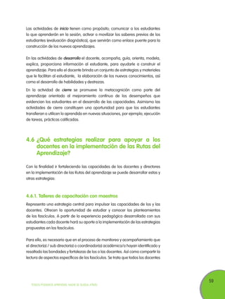 59
TODOS PODEMOS APRENDER, NADIE SE QUEDA ATRÁS
4.6	¿Qué estrategias realizar para apoyar a los
docentes en la implementación de las Rutas del
Aprendizaje?
Con la finalidad ir fortaleciendo las capacidades de los docentes y directores
en la implementación de las Rutas del aprendizaje se puede desarrollar estas y
otras estrategias:
4.6.1. Talleres de capacitación con maestros
Representa una estrategia central para impulsar las capacidades de los y las
docentes. Ofrecen la oportunidad de estudiar y conocer los planteamientos
de los fascículos. A partir de la experiencia pedagógica desarrollada con sus
estudiantes cada docente hará su aporte a la implementación de las estrategias
propuestas en los fascículos.
Para ello, es necesario que en el proceso de monitoreo y acompañamiento que
el director(a) / sub director(a) o coordinador(a) académica/o hayan identificado y
resaltado las bondades y fortalezas de los o las docentes. Así como compartir la
lectura de aspectos específicos de los fascículos. Se trata que todos los docentes
Las actividades de inicio tienen como propósito; comunicar a los estudiantes
lo que aprenderán en la sesión, activar o movilizar los saberes previos de los
estudiantes (evaluación diagnóstica), que servirán como enlace puente para la
construcción de los nuevos aprendizajes.
En las actividades de desarrollo el docente, acompaña, guía, orienta, modela,
explica, proporciona información al estudiante, para ayudarle a construir el
aprendizaje. Para ello el docente brinda un conjunto de estrategias y materiales
que le facilitan al estudiante, la elaboración de los nuevos conocimientos, así
como el desarrollo de habilidades y destrezas.
En la actividad de cierre se promueve la metacognición como parte del
aprendizaje orientado al mejoramiento contínuo de los desempeños que
evidencian los estudiantes en el desarrollo de las capacidades. Asimismo las
actividades de cierre constituyen una oportunidad para que los estudiantes
transfieran o utilicen lo aprendido en nuevas situaciones, por ejemplo; ejecución
de tareas, prácticas calificadas.
 