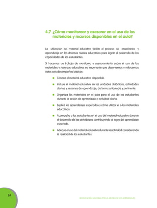 64
Movilización Nacional por la Mejora de los Aprendizajes
4.7	¿Cómo monitorear y asesorar en el uso de los
materiales y recursos disponibles en el aula?
La utilización del material educativo facilita el proceso de enseñanza y
aprendizaje en los diversos niveles educativos para lograr el desarrollo de las
capacidades de los estudiantes.
Si hacemos un trabajo de monitoreo y asesoramiento sobre el uso de los
materiales y recursos educativos es importante que observemos y reforcemos
estos seis desempeños básicos:
	 Conoce el material educativo disponible.
	 Incluye el material educativo en las unidades didácticas, actividades
diarias y sesiones de aprendizaje, de forma articulada y pertinente.
	 Organiza los materiales en el aula para el uso de los estudiantes
durante la sesión de aprendizaje o actividad diaria.
	 Explica los aprendizajes esperados y cómo utilizar el o los materiales
educativos.
	 Acompaña a los estudiantes en el uso del material educativo durante
el desarrollo de las actividades contribuyendo al logro del aprendizaje
esperado.
	 Adecuaelusodelmaterialeducativodurantelaactividad considerando
la realidad de los estudiantes.
 