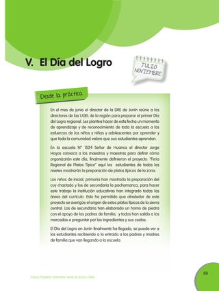 69
TODOS PODEMOS APRENDER, NADIE SE QUEDA ATRÁS
V.	El Día del Logro
En el mes de junio el director de la DRE de Junín reúne a los
directores de las UGEL de la región para preparar el primer Día
del Logro regional. Les plantea hacer de esta fecha un momento
de aprendizaje y de reconocimiento de toda la escuela a los
esfuerzos de los niños y niñas y adolescentes por aprender y
que toda la comunidad valore que sus estudiantes aprendan.
En la escuela N° 1524 Señor de Huanca el director Jorge
Hoyos convoca a los maestros y maestras para definir cómo
organizarán este día, finalmente definieron el proyecto: “Feria
Regional de Platos Típico” aquí los estudiantes de todos los
niveles mostrarán la preparación de platos típicos de la zona.
Los niños de inicial, primaria han mostrado la preparación del
cuy chactado y los de secundaria la pachamanca, para hacer
este trabajo la institución educativas han integrado todas las
áreas del currículo. Esto ha permitido que alrededor de este
proyecto se averigüe el origen de estos platos típicos de la sierra
central. Los de secundaria han elaborado un horno de piedra
con el apoyo de los padres de familia, y todos han salido a los
mercados a preguntar por los ingredientes y sus costos.
El Día del Logro en Junín finalmente ha llegado, se puede ver a
los estudiantes recibiendo a la entrada a los padres y madres
de familia que van llegando a la escuela.
Desde la práctica
J ulio
Noviembre
 