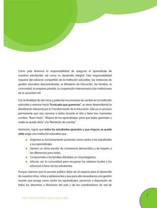 7
TODOS PODEMOS APRENDER, NADIE SE QUEDA ATRÁS
Como país tenemos la responsabilidad de asegurar el aprendizaje de
nuestros estudiantes así como su desarrollo integral. Esta responsabilidad
requiere del esfuerzo compartido de la institución educativa, las instancias de
gestión educativa descentralizada, el Ministerio de Educación, las familias, la
comunidad, la empresa privada, la cooperación internacional y las instituciones
de la sociedad civil.
Con la finalidad de dar inicio y potenciar los procesos de cambio en la institución
educativa y avanzar hacía “la escuela que queremos”, se viene desarrollando la
Movilización Nacional por la Transformación de la Educación. Este es un proceso
permanente que nos convoca a todos durante el año y tiene tres momentos
cumbre: “Buen Inicio”, “Mejora de los aprendizajes: para que todos aprendan y
nadie se quede atrás” y la “Rendición de cuentas”
Asimismo, lograr que todos los estudiantes aprendan y que ninguno se quede
atrás exige una institución educativa que:
	 Organiza su funcionamiento poniendo como centro a los estudiantes
y sus aprendizajes.
	 Genera un clima escolar de convivencia democrática y de respeto a
las diferencias para todos.
	 Compromete a las familias dándoles un rol protagónico.
	 Articula con la comunidad para recuperar los saberes locales y los
esfuerzos a favor de los estudiantes.
Porque creemos que la escuela pública debe ser el espacio para el desarrollo
de nuestros niños, niñas y adolescentes y que para ello necesitamos una gestión
escolar que ponga como centro los aprendizajes, ponemos a disposición de
todos los directores y directoras del país y de los coordinadores de red de
 