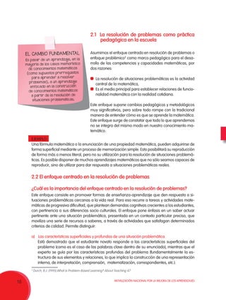 Movilización Nacional por la Mejora de los Aprendizajes
10
2.2 El enfoque centrado en la resolución de problemas
¿Cuál es la importancia del enfoque centrado en la resolución de problemas?
Este enfoque consiste en promover formas de enseñanza-aprendizaje que den respuesta a si-
tuaciones problemáticas cercanas a la vida real. Para eso recurre a tareas y actividades mate-
máticas de progresiva dificultad, que plantean demandas cognitivas crecientes a los estudiantes,
con pertinencia a sus diferencias socio culturales. El enfoque pone énfasis en un saber actuar
pertinente ante una situación problemática, presentada en un contexto particular preciso, que
moviliza una serie de recursos o saberes, a través de actividades que satisfagan determinados
criterios de calidad. Permite distinguir:
a)	 Las características superficiales y profundas de una situación problemática.
Está demostrado que el estudiante novato responde a las características superficiales del
problema (como es el caso de las palabras clave dentro de su enunciado), mientras que el
experto se guía por las características profundas del problema (fundamentalmente la es-
tructura de sus elementos y relaciones, lo que implica la construcción de una representación
interna, de interpretación, comprensión, matematización, correspondientes, etc.).
EL CAMBIO FUNDAMENTAL
Es pasar de un aprendizaje, en la
mayoría de los casos memorístico
de conocimientos matemáticos
(como supuestos prerrequisitos
para aprender a resolver
problemas), a un aprendizaje
enfocado en la construcción
de conocimientos matemáticos
a partir de la resolución de
situaciones problemáticas.
2.1 La resolución de problemas como práctica
pedagógica en la escuela
Asumimos el enfoque centrado en resolución de problemas o
enfoque problémico2
como marco pedagógico para el desa-
rrollo de las competencias y capacidades matemáticas, por
dos razones:
	 La resolución de situaciones problemáticas es la actividad
central de la matemática,
	 Es el medio principal para establecer relaciones de funcio-
nalidad matemática con la realidad cotidiana.
Este enfoque supone cambios pedagógicos y metodológicos
muy significativos, pero sobre todo rompe con la tradicional
manera de entender cómo es que se aprende la matemática.
Este enfoque surge de constatar que todo lo que aprendemos
no se integra del mismo modo en nuestro conocimiento ma-
temático.
EJEMPLO:
Una fórmula matemática o la enunciación de una propiedad matemática, pueden adquirirse de
forma superficial mediante un proceso de memorización simple. Esto posibilitará su reproducción
de forma más o menos literal, pero no su utilización para la resolución de situaciones problemá-
ticas. Es posible disponer de muchos aprendizajes matemáticos que no sólo seamos capaces de
reproducir, sino de utilizar para dar respuesta a situaciones problemáticas reales.
2
Durch, B.J. (1995).What is Problem-Based Learning? About Teaching 47.
 