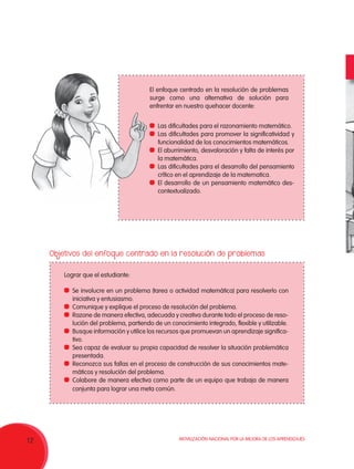 Movilización Nacional por la Mejora de los Aprendizajes
12
El enfoque centrado en la resolución de problemas
surge como una alternativa de solución para
enfrentar en nuestro quehacer docente:
Lograr que el estudiante:
	 Las dificultades para el razonamiento matemático.
	 Las dificultades para promover la significatividad y
funcionalidad de los conocimientos matemáticos.
	 El aburrimiento, desvaloración y falta de interés por
la matemática.
	 Las dificultades para el desarrollo del pensamiento
crítico en el aprendizaje de la matematica.
	 El desarrollo de un pensamiento matemático des-
contextualizado.
	 Se involucre en un problema (tarea o actividad matemática) para resolverlo con
iniciativa y entusiasmo.
	 Comunique y explique el proceso de resolución del problema.
	 Razone de manera efectiva, adecuada y creativa durante todo el proceso de reso-
lución del problema, partiendo de un conocimiento integrado, flexible y utilizable.
	 Busque información y utilice los recursos que promuevan un aprendizaje significa-
tivo.
	 Sea capaz de evaluar su propia capacidad de resolver la situación problemática
presentada.
	 Reconozca sus fallas en el proceso de construcción de sus conocimientos mate-
máticos y resolución del problema.
	 Colabore de manera efectiva como parte de un equipo que trabaja de manera
conjunta para lograr una meta común.
Objetivos del enfoque centrado en la resolución de problemas
 