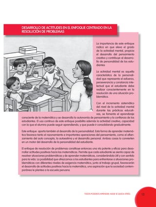 13TODOS PODEMOS APRENDER, NADIE SE QUEDA ATRÁS.
La importancia de este enfoque
radica en que eleva el grado
de la actividad mental, propicia
el desarrollo del pensamiento
creativo y contribuye al desarro-
llo de personalidad de los estu-
diantes
La actividad mental es aquella
característica de la personali-
dad que representa el esfuerzo,
perseverancia y constancia inte-
lectual que el estudiante debe
realizar conscientemente en la
resolución de una situación pro-
blemática.
Con el incremento sistemático
del nivel de la actividad mental
durante las prácticas educati-
vas, se fomenta el aprendizaje
consciente de la matemática y se desarrolla la autonomía de pensamiento y la confianza de los
estudiantes. El uso continuo de este enfoque posibilita además la actividad creativa, capacidad
con la que el alumno puede seguir aprendiendo, y que puede ir consolidando gradualmente.
Este enfoque aporta también al desarrollo de la personalidad. Esta forma de aprender matemá-
tica favorece tanto el razonamiento e importantes operaciones del pensamiento, como el afian-
zamiento del auto concepto, la autoestima y el desarrollo personal. Ambas cosas lo convierten
en un motor del desarrollo de la personalidad del estudiante.
El enfoque de resolución de problemas constituye entonces una vía potente y eficaz para desa-
rrollar actitudes positivas hacia las matemáticas. Permite que cada estudiante se sienta capaz de
resolver situaciones problemáticas y de aprender matemáticas, considerándola útil y con sentido
para la vida. La posibilidad que ofrezcamos a los estudiantes para enfrentarse a situaciones pro-
blemáticas con diferentes niveles de exigencia matemática, junto al trabajo grupal, favorecerán
el desarrollo de actitudes positivas hacia la matemática, una aspiración que la sociedad contem-
poránea le plantea a la escuela peruana.
DESARROLLO DE ACTITUDES EN EL ENFOQUE CENTRADO EN LA
RESOLUCIÓN DE PROBLEMAS
 
