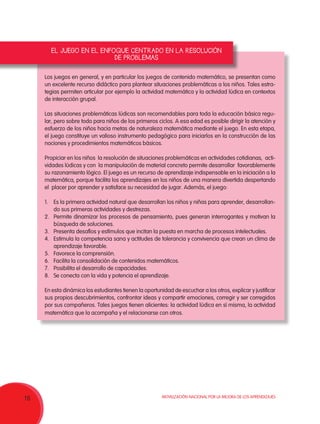Movilización Nacional por la Mejora de los Aprendizajes
16
Los juegos en general, y en particular los juegos de contenido matemático, se presentan como
un excelente recurso didáctico para plantear situaciones problemáticas a los niños. Tales estra-
tegias permiten articular por ejemplo la actividad matemática y la actividad lúdica en contextos
de interacción grupal.
Las situaciones problemáticas lúdicas son recomendables para toda la educación básica regu-
lar, pero sobre todo para niños de los primeros ciclos. A esa edad es posible dirigir la atención y
esfuerzo de los niños hacia metas de naturaleza matemática mediante el juego. En esta etapa,
el juego constituye un valioso instrumento pedagógico para iniciarlos en la construcción de las
nociones y procedimientos matemáticos básicos.
Propiciar en los niños la resolución de situaciones problemáticas en actividades cotidianas, acti-
vidades lúdicas y con la manipulación de material concreto permite desarrollar favorablemente
su razonamiento lógico. El juego es un recurso de aprendizaje indispensable en la iniciación a la
matemática, porque facilita los aprendizajes en los niños de una manera divertida despertando
el placer por aprender y satisface su necesidad de jugar. Además, el juego:
1.	 Es la primera actividad natural que desarrollan los niños y niñas para aprender, desarrollan-
do sus primeras actividades y destrezas.
2.	 Permite dinamizar los procesos de pensamiento, pues generan interrogantes y motivan la
búsqueda de soluciones.
3.	 Presenta desafíos y estímulos que incitan la puesta en marcha de procesos intelectuales.
4.	 Estimula la competencia sana y actitudes de tolerancia y convivencia que crean un clima de
aprendizaje favorable.
5.	 Favorece la comprensión.
6.	 Facilita la consolidación de contenidos matemáticos.
7.	 Posibilita el desarrollo de capacidades.
8.	 Se conecta con la vida y potencia el aprendizaje.
En esta dinámica los estudiantes tienen la oportunidad de escuchar a los otros, explicar y justificar
sus propios descubrimientos, confrontar ideas y compartir emociones, corregir y ser corregidos
por sus compañeros. Tales juegos tienen alicientes: la actividad lúdica en sí misma, la actividad
matemática que la acompaña y el relacionarse con otros.
EL JUEGO EN EL ENFOQUE CENTRADO EN LA RESOLUCIÓN
DE PROBLEMAS
 