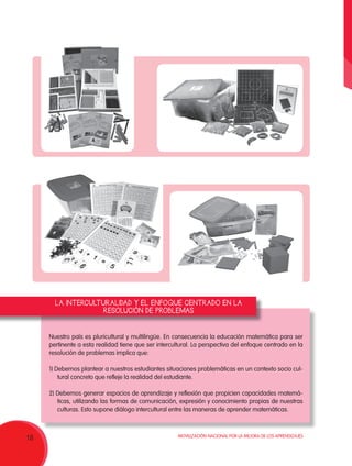 Movilización Nacional por la Mejora de los Aprendizajes
18
Nuestro país es pluricultural y multilingüe. En consecuencia la educación matemática para ser
pertinente a esta realidad tiene que ser intercultural. La perspectiva del enfoque centrado en la
resolución de problemas implica que:
1) Debemos plantear a nuestros estudiantes situaciones problemáticas en un contexto socio cul-
tural concreto que refleje la realidad del estudiante.
2) Debemos generar espacios de aprendizaje y reflexión que propicien capacidades matemá-
ticas, utilizando las formas de comunicación, expresión y conocimiento propias de nuestras
culturas. Esto supone diálogo intercultural entre las maneras de aprender matemáticas.
LA INTERCULTURALIDAD Y EL ENFOQUE CENTRADO EN LA
RESOLUCIÓN DE PROBLEMAS
 