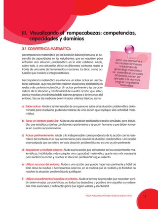 19TODOS PODEMOS APRENDER, NADIE SE QUEDA ATRÁS.
III. Visualizando el rompecabezas: competencias,
capacidades y dominios
3.1 COMPETENCIA MATEMÁTICA
Como una alternativa a
los modelos formativos
tradicionales de
aprendizaje memorístico
de matemáticas, los cuales
difícilmente pueden ser
aplicados a la vida real,
surge la competencia
matemática
a)	Saber actuar: Alude a la intervención de una persona sobre una situación problemática deter-
minada para resolverla, pudiendo tratarse de una acción que implique sólo actividad mate-
mática.
b)	 Tener un contexto particular: Alude a una situación problemática real o simulada, pero plausi-
ble, que establezca ciertas condiciones y parámetros a la acción humana y que deben tomar-
se en cuenta necesariamente.
c)	Actuar pertinentemente: Alude a la indispensable correspondencia de la acción con la natu-
raleza del contexto en el que se interviene para resolver la situación problemática. Una acción
estereotipada que se reitera en toda situación problemática no es una acción pertinente.
d)	Seleccionar y movilizar saberes: Alude a una acción que echa mano de los conocimientos ma-
temáticos, habilidades y de cualquier otra capacidad matemática que le sea más necesaria
para realizar la acción y resolver la situación problemática que enfrenta.
e)	 Utilizar recursos del entorno: Alude a una acción que puede hacer uso pertinente y hábil de
toda clase de medios o herramientas externas, en la medida que el contexto y la finalidad de
resolver la situación problemática lo justifiquen.
f)	 Utilizar procedimientos basados en criterios: Alude a formas de proceder que necesitan exhi-
bir determinadas características, no todas las deseables o posibles sino aquellas considera-
das más esenciales o suficientes para que logren validez y efectividad.
La competencia matemática en la Educación Básica promueve el de-
sarrollo de capacidades en los estudiantes, que se requieren para
enfrentar una situación problemática en la vida cotidiana. Alude,
sobre todo, a una actuación eficaz en diferentes contextos reales a
través de una serie de herramientas y acciones. Es decir, a una ac-
tuación que moviliza e integra actitudes.
La competencia matemática es entonces un saber actuar en un con-
texto particular, que nos permite resolver situaciones problemáticas
reales o de contexto matemático. Un actuar pertinente a las caracte-
rísticas de la situación y a la finalidad de nuestra acción, que selec-
ciona y moviliza una diversidad de saberes propios o de recursos del
entorno. Eso se da mediante determinados criterios básicos, como:
 