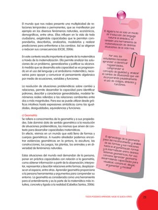 29TODOS PODEMOS APRENDER, NADIE SE QUEDA ATRÁS.
El mundo que nos rodea presenta una multiplicidad de re-
laciones temporales o permanentes, que se manifiestan por
ejemplo en los diversos fenómenos naturales, económicos,
demográficos, entre otros. Ellos influyen en la vida de todo
ciudadano, exigiéndole capacidades que le permitan com-
prenderlos, describirlos, analizarlos, modelarlos y realizar
predicciones para enfrentarse a los cambios. Así se aligeran
o reducen sus consecuencias (OCDE, 2006).
En este contexto resulta importante el aporte de la matemática
a través de la matematización. Ella permite analizar las solu-
ciones de un problema, generalizarlas y justificar su alcance.
A medida que se desarrolla esta capacidad se va progresan-
do en el uso del lenguaje y el simbolismo matemático, nece-
sarios para apoyar y comunicar el pensamiento algebraico
por medio de ecuaciones, variables y funciones.
La resolución de situaciones problemáticas sobre cambio y
relaciones, permite desarrollar la capacidad para identificar
patrones, describir y caracterizar generalidades, modelar fe-
nómenos reales referidos a las relaciones cambiantes entre
dos o más magnitudes. Para eso se puede utilizar desde grá-
ficos intuitivos hasta expresiones simbólicas como las igual-
dades, desigualdades, equivalencias y funciones.
c) Geometría
Se refiere a conocimientos de la geometría y a sus propieda-
des. Este dominio dota de sentido geométrico a la resolución
de situaciones problemáticas, las mismas que sirven de con-
texto para desarrollar capacidades matemáticas.
En efecto, vivimos en un mundo que está lleno de formas y
cuerpos geométricos. A nuestro alrededor podemos encon-
trar evidencias geométricas en la pintura, la escultura, las
construcciones, los juegos, las plantas, los animales y en di-
versidad de fenómenos naturales.
Estas situaciones del mundo real demandan de la persona,
poner en práctica capacidades con relación a la geometría,
como obtener información a partir de la observación; interpre-
tar, representar y describir relaciones entre formas, desplazar-
se en el espacio, entre otras. Aprender geometría proporciona
a la persona herramientas y argumentos para comprender su
entorno. La geometría es considerada como una herramienta
para el entendimiento y es la parte de la matemática más in-
tuitiva, concreta y ligada a la realidad (Cabellos Santos, 2006).
El álgebra no es solo un mediode traducción del lenguaje
natural al simbólico, es
también una herramienta de
matematización de distintassituaciones de la vida real.
Por eso, los
estudiantes necesitan
aprender a identificar
regularidades,
comprender el
concepto de igualdad y analizarel cambio de situaciones que vanincorporando paulatinamenteel uso de códigos, símbolos y
funciones.
El aprendizaje de la geometría
pasa del reconocimiento y análisis
de las formas y sus relaciones
hasta la argumentación formal
y la interrelación entre distintos
sistemas geométricos. Por eso
conviene aprender geometría
desarrollando capacidades para
visualizar, comunicar, dibujar,argumentar y modelar
 