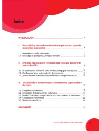 3TODOS PODEMOS APRENDER, NADIE SE QUEDA ATRÁS.
Índice
INTRODUCCIÓN
I.	 Buscando las piezas de un deseado rompecabezas: aprender
a aprender matemática
1.1	 Aprender a aprender matemática
1.2	 Necesidad de plantearnos un modelo formativo
II.	Armando las piezas del rompecabezas: enfoque del aprendi-
zaje matemático
2.1	 La resolución de problemas como práctica pedagógica en la escuela
2.2	 El enfoque centrado en la resolución de problemas
2.3	 ¿Cómo enseñar matemática resolviendo situaciones problemáticas?
III.	 Visualizando el rompecabezas: competencias, capacidades y
dominios
3.1	 Competencia matemática
3.2	 Formulación de la competencia matemática
3.3	 Resolución de situaciones problemáticas como competencia matemática
3.4	 Capacidades matemáticas
3.5	 Dominios matemáticos
BIBLIOGRAFÍA 
4
6
7
7
8
10
10
14
19
19
20
21
22
28
31
 