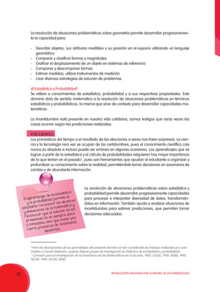 Movilización Nacional por la Mejora de los Aprendizajes
30
La resolución de situaciones problemáticas sobre geometría permite desarrollar progresivamen-
te la capacidad para:
-	 Describir objetos, sus atributos medibles y su posición en el espacio utilizando un lenguaje
geométrico
-	 Comparar y clasificar formas y magnitudes
-	 Graficar el desplazamiento de un objeto en sistemas de referencia
-	 Componer y descomponer formas
-	 Estimar medidas, utilizar instrumentos de medición
-	 Usar diversas estrategias de solución de problemas
d) Estadística y Probabilidad6
Se refiere a conocimientos de estadística, probabilidad y a sus respectivas propiedades. Este
dominio dota de sentido matemático a la resolución de situaciones problemáticas en términos
estadísticos y probabilísticos, la misma que sirve de contexto para desarrollar capacidades ma-
temáticas.
La incertidumbre está presente en nuestra vida cotidiana, somos testigos que raras veces las
cosas ocurren según las predicciones realizadas.
POR EJEMPLO:
Los pronósticos del tiempo o el resultado de las elecciones a veces nos traen sorpresas. La cien-
cia y la tecnología rara vez se ocupan de las certidumbres, pues el conocimiento científico casi
nunca es absoluto e incluso puede ser erróneo en algunas ocasiones. Los aprendizajes que se
logran a partir de la estadística y el cálculo de probabilidades adquieren hoy mayor importancia
de la que tenían en el pasado7
, pues son herramientas que ayudan al estudiante a organizar y
profundizar su conocimiento sobre la realidad, permitiéndole tomar decisiones en escenarios de
cambio y de abundante información.
La resolución de situaciones problemáticas sobre estadística y
probabilidad permite desarrollar progresivamente capacidades
para procesar e interpretar diversidad de datos, transformán-
dolos en información. También ayuda a analizar situaciones de
incertidumbre para estimar predicciones, que permitan tomar
decisiones adecuadas.
6
Para las descripciones de los aprendizajes del presente dominio se han considerado los trabajos realizados por Juan
Godino y Carmen Batanero, quienes lideran grupos de investigación en Didáctica de la Estadística y probabilidad.
7
Comisión para la Investigación de la Enseñanza de las Matemáticas en la Escuela, 1982; LOGSE, 1990; MSEB, 1990;
NCTM, 1989; NCTM, 2000.
El aprendizaje de la estadística
y la probabilidad permite al
estudiante reconocer los alcances
y limitaciones de la matemática y
reconocer que la solución de los
problemas no es siempre única
o inmediata, sino que existe una
fuerte presencia de fenómenos
aleatorios.
 