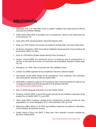31TODOS PODEMOS APRENDER, NADIE SE QUEDA ATRÁS.
•	 Aitkenhead, A.M. y J.M. Slak (1985). Issues in cognitive modelling. New Jersey:Lawrence Erlbaum
Associates Ltd, Publishers Hillsdale.
•	 Chifflet, María Ofelia (1999). El paradigma de las competencias. Ginebra: Unión Internacional de
Comunicaciones –UIT.
•	 Costa, Arthur (1991). Developing Minds. Alexandria (Virginia): ASCD.
•	 Dante, Luiz. (1991). Didáctica de resoluçao de problemas de Matemática. Sao Paulo: Editora Atica.
•	 De Sánchez, Margarita A. (1994). Desarrollo de habilidades del pensamiento: Procesos básicos del
pensamiento. México: Ed. Trillas.
•	 Durch, B.J. (1995).What is Problem-Based Learning? About Teaching 47.
•	 Gardner, Howard (2000). Una introducción formal a la enseñanza para la comprensión.En: H.
Gardner. La educación de la mente y el conocimiento de las disciplinas. Barcelona: Paidós, págs.
136 -157.
•	 Kolmogorov, A.S. (1984).  Kak mui poznaem bsë. Kiev: Izdatelstvo Nauka.
•	 Le Boterf, Guy (2000). Ingeniería de las competencias. Barcelona: Ediciones Gestión.
•	 Lévy-Leboyer, Claude (2003). Gestión de las competencias: Cómo analizarlas, cómo evaluarlas,
cómo desarrollarlas. Barcelona: Ediciones Gestión 2000.
• 	 OCDE (2006). La definición y selección de competencias clave. Proyecto de Definición y Selección de
Competencias (DeSeCo) de OECD.Recuperado el 07 de diciembre del 2012
	 www.OECD.org/edu/statistics/deseco
•	 Pimm, D. (1990): El lenguaje matemático en el aula. Madrid. Morata.
•	 Schleicher, Andreas (2009). Lo que el Perú puede aprender de los resultados comparados de las
pruebas Pisa. En: Boletín CNE N° 21, junio 2009.
•	 Tobón, Sergio (2007). El enfoque complejo de las competencias y el diseño curricular por ciclos
propedéuticos. En: Acción Pedagógica, Nº 16 / Enero-diciembre, 2007, pp.14-28.
•	 Villavicencio Ubillús, Martha. Et. Al. (1995). Guía Didáctica: Resolución de problemas matemáticos.
La Paz: Ministerio de Desarrollo Humano.
•	 Zabala, Antonio y Arnau, Laia. (2007). 11 ideas clave. Cómo aprender y enseñar competencias.
Barcelona: Editorial GRAÓ.
BIBLIOGRAFÍA
 