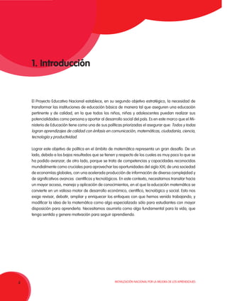 Movilización Nacional por la Mejora de los Aprendizajes
4
El Proyecto Educativo Nacional establece, en su segundo objetivo estratégico, la necesidad de
transformar las instituciones de educación básica de manera tal que aseguren una educación
pertinente y de calidad, en la que todos los niños, niñas y adolescentes puedan realizar sus
potencialidades como persona y aportar al desarrollo social del país. Es en este marco que el Mi-
nisterio de Educación tiene como una de sus políticas priorizadas el asegurar que: Todos y todas
logran aprendizajes de calidad con énfasis en comunicación, matemáticas, ciudadanía, ciencia,
tecnología y productividad.
Lograr este objetivo de política en el ámbito de matemática representa un gran desafío. De un
lado, debido a los bajos resultados que se tienen y respecto de los cuales es muy poco lo que se
ha podido avanzar; de otro lado, porque se trata de competencias y capacidades reconocidas
mundialmente como cruciales para aprovechar las oportunidades del siglo XXI, de una sociedad
de economías globales, con una acelerada producción de información de diversa complejidad y
de significativos avances científicos y tecnológicos. En este contexto, necesitamos transitar hacia
un mayor acceso, manejo y aplicación de conocimientos, en el que la educación matemática se
convierte en un valioso motor de desarrollo económico, científico, tecnológico y social. Esto nos
exige revisar, debatir, ampliar y enriquecer los enfoques con que hemos venido trabajando; y
modificar la idea de la matemática como algo especializado sólo para estudiantes con mayor
disposición para aprenderla. Necesitamos asumirla como algo fundamental para la vida, que
tenga sentido y genere motivación para seguir aprendiendo.
1. Introducción
 