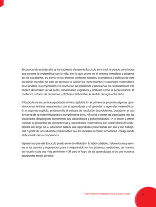 5TODOS PODEMOS APRENDER, NADIE SE QUEDA ATRÁS.
Reconociendo este desafío se ha trabajado el presente fascículo en el cual se adopta un enfoque
que conecte la matemática con la vida, con lo que ocurre en el entorno inmediato y personal
de los estudiantes, así como en los diversos contextos sociales, económicos y políticos de este
escenario mundial. Se trata de aprender a aplicar los conocimientos y contenidos matemáticos
en el análisis, la comprensión y la resolución de problemas y situaciones de necesidad real. Ello
implica desarrollar en las aulas, capacidades cognitivas y actitudes como la perseverancia, la
confianza, la toma de decisiones, el trabajo colaborativo, el sentido de logro entre otros.
El fascículo se encuentra organizado en tres capítulos. En el primero se presenta algunas apro-
ximaciones teóricas relacionadas con el aprendizaje y el aprender a aprender matemáticas.
En el segundo capítulo, se desarrolla el enfoque de resolución de problemas, basado en el uso
funcional de la matemática para el cumplimiento de su rol social y sentar las bases para que los
estudiantes desplieguen plenamente sus capacidades y potencialidades. En el tercer y último
capítulo se presentan las competencias y capacidades matemáticas que desarrollarán los estu-
diantes a lo largo de su educación básica. Las capacidades presentadas son seis y son trabaja-
das a partir de una situación problemática que las moviliza en forma simultánea, configurando
el desarrollo de la competencia.
Esperamos que este fascículo pueda serte de utilidad en tu labor cotidiana. Estaremos muy aten-
tos a tus aportes y sugerencias para ir mejorándolo en las próximas reediciones, de manera
de hacerlo cada vez más pertinente y útil para el logro de los aprendizajes a los que nuestros
estudiantes tienen derecho.
 