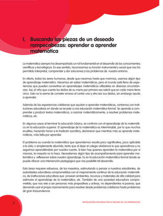 Movilización Nacional por la Mejora de los Aprendizajes
6
I.	 Buscando las piezas de un deseado
rompecabezas: aprender a aprender
matemática
La matemática siempre ha desempeñado un rol fundamental en el desarrollo de los conocimientos
científicos y tecnológicos. En ese sentido, reconocemos su función instrumental y social que nos ha
permitido interpretar, comprender y dar soluciones a los problemas de nuestro entorno.
En efecto, todos los seres humanos, desde que nacemos hasta que morimos, usamos algún tipo
de aprendizaje matemático. Nacemos sin saber matemáticas, pero el mundo está lleno de expe-
riencias que pueden convertirse en aprendizajes matemáticos utilizables en diversas circunstan-
cias. Así, el niño que cuenta los dedos de su mano por primera vez sabrá que en cada mano tiene
cinco. Esto no lo exime de cometer errores al contar una y otra vez sus dedos, sin embargo ayuda
a aprender.
Además de las experiencias cotidianas que ayudan a aprender matemáticas, contamos con insti-
tuciones educativas en donde se accede a una educación matemática formal. Se aprende a com-
prender y producir textos matemáticos, a razonar matemáticamente, a resolver problemas mate-
máticos, etc.
En algunos casos al terminar la educación básica, se continúa con el aprendizaje de la matemáti-
ca en la educación superior. El aprendizaje de la matemática es interminable, por lo que muchos
eruditos, haciendo honor a la tradición socrática, declararon que mientras más se aprende mate-
máticas, más falta por aprender.
El problema es cuando la matemática que aprendemos resulta poco significativa, poco aplicable
a la vida, o simplemente aburrida, tanto que al dejar el colegio olvidamos lo que aprendimos y no
seguimos aprendiéndola por nuestra cuenta. Si bien hay quienes aprenden la matemática por sí
mismos, la mayoría no lo hace. Necesitamos algún tipo de acompañamiento para aprender ma-
temática y reflexionar sobre nuestro aprendizaje. Es en la educación matemática formal donde se
puede ofrecer una intervención pedagógica que nos posibilite tal desarrollo.
Esta tarea requiere esfuerzos, de los maestros, estimulando a pensar a nuestros estudiantes, de
autoridades educativas comprometidas con el mejoramiento continuo de la educación matemáti-
ca, de instituciones educativas que provean ambientes, recursos y materiales de alta calidad para
estimular el aprendizaje de la matemática, etc. También de una sociedad educadora compro-
metida, que nos rete a ser personas más propositivas y activas, no dependientes ni pasivas; que
demande usar el propio razonamiento para resolver desde problemas cotidianos hasta problemas
de gran trascendencia.
 
