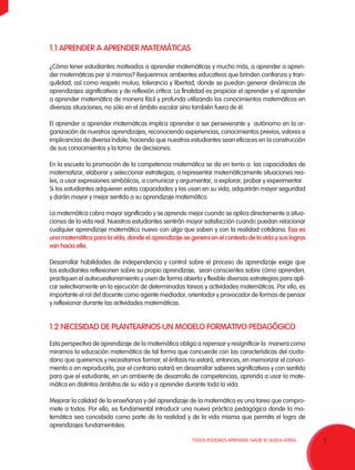 7TODOS PODEMOS APRENDER, NADIE SE QUEDA ATRÁS.
1.1 APRENDER A APRENDER MATEMÁTICAS
¿Cómo tener estudiantes motivados a aprender matemáticas y mucho más, a aprender a apren-
der matemáticas por sí mismos? Requerimos ambientes educativos que brinden confianza y tran-
quilidad, así como respeto mutuo, tolerancia y libertad, donde se puedan generar dinámicas de
aprendizajes significativos y de reflexión crítica. La finalidad es propiciar el aprender y el aprender
a aprender matemática de manera fácil y profunda utilizando los conocimientos matemáticos en
diversas situaciones, no sólo en el ámbito escolar sino también fuera de él.
El aprender a aprender matemáticas implica aprender a ser perseverante y autónomo en la or-
ganización de nuestros aprendizajes, reconociendo experiencias, conocimientos previos, valores e
implicancias de diversa índole, haciendo que nuestros estudiantes sean eficaces en la construcción
de sus conocimientos y la toma de decisiones.
En la escuela la promoción de la competencia matemática se da en torno a las capacidades de
matematizar, elaborar y seleccionar estrategias, a representar matemáticamente situaciones rea-
les, a usar expresiones simbólicas, a comunicar y argumentar, a explorar, probar y experimentar.
Si los estudiantes adquieren estas capacidades y las usan en su vida, adquirirán mayor seguridad
y darán mayor y mejor sentido a su aprendizaje matemático.
La matemática cobra mayor significado y se aprende mejor cuando se aplica directamente a situa-
ciones de la vida real. Nuestros estudiantes sentirán mayor satisfacción cuando puedan relacionar
cualquier aprendizaje matemático nuevo con algo que saben y con la realidad cotidiana. Esa es
una matemática para la vida, donde el aprendizaje se genera en el contexto de la vida y sus logros
van hacia ella.
Desarrollar habilidades de independencia y control sobre el proceso de aprendizaje exige que
los estudiantes reflexionen sobre su propio aprendizaje, sean conscientes sobre cómo aprenden,
practiquen el autocuestionamiento y usen de forma abierta y flexible diversas estrategias para apli-
car selectivamente en la ejecución de determinadas tareas y actividades matemáticas. Por ello, es
importante el rol del docente como agente mediador, orientador y provocador de formas de pensar
y reflexionar durante las actividades matemáticas.
1.2 NECESIDAD DE PLANTEARNOS UN MODELO FORMATIVO PEDAGÓGICO
Esta perspectiva de aprendizaje de la matemática obliga a repensar y resignificar la manera como
miramos la educación matemática de tal forma que concuerde con las características del ciuda-
dano que queremos y necesitamos formar; el énfasis no estará, entonces, en memorizar el conoci-
miento o en reproducirlo, por el contrario estará en desarrollar saberes significativos y con sentido
para que el estudiante, en un ambiente de desarrollo de competencias, aprenda a usar la mate-
mática en distintos ámbitos de su vida y a aprender durante toda la vida.
Mejorar la calidad de la enseñanza y del aprendizaje de la matemática es una tarea que compro-
mete a todos. Por ello, es fundamental introducir una nueva práctica pedagógica donde la ma-
temática sea concebida como parte de la realidad y de la vida misma que permita el logro de
aprendizajes fundamentales.
 