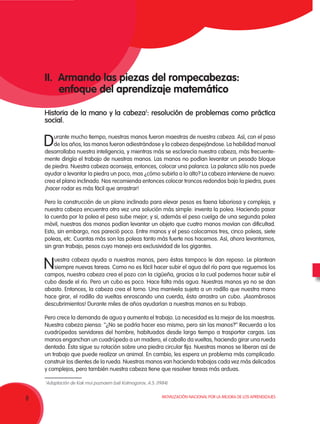Movilización Nacional por la Mejora de los Aprendizajes
8
II. Armando las piezas del rompecabezas:
enfoque del aprendizaje matemático
Historia de la mano y la cabeza1
: resolución de problemas como práctica
social.
Durante mucho tiempo, nuestras manos fueron maestras de nuestra cabeza. Así, con el paso
de los años, las manos fueron adiestrándose y la cabeza despejándose. La habilidad manual
desarrollaba nuestra inteligencia, y mientras más se esclarecía nuestra cabeza, más frecuente-
mente dirigía el trabajo de nuestras manos. Las manos no podían levantar un pesado bloque
de piedra. Nuestra cabeza aconseja, entonces, colocar una palanca. La palanca sólo nos puede
ayudar a levantar la piedra un poco, mas ¿cómo subirla a lo alto? La cabeza interviene de nuevo:
crea el plano inclinado. Nos recomienda entonces colocar troncos redondos bajo la piedra, pues
¡hacer rodar es más fácil que arrastrar!
Pero la construcción de un plano inclinado para elevar pesos es faena laboriosa y compleja, y
nuestra cabeza encuentra otra vez una solución más simple: inventa la polea. Haciendo pasar
la cuerda por la polea el peso sube mejor; y si, además el peso cuelga de una segunda polea
móvil, nuestras dos manos podían levantar un objeto que cuatro manos movían con dificultad.
Esto, sin embargo, nos pareció poco. Entre manos y el peso colocamos tres, cinco poleas, siete
poleas, etc. Cuantas más son las poleas tanto más fuerte nos hacemos. Así, ahora levantamos,
sin gran trabajo, pesos cuyo manejo era exclusividad de los gigantes.
Nuestra cabeza ayuda a nuestras manos, pero éstas tampoco le dan reposo. Le plantean
siempre nuevas tareas. Como no es fácil hacer subir el agua del río para que reguemos los
campos, nuestra cabeza crea el pozo con la cigüeña, gracias a la cual podemos hacer subir el
cubo desde el río. Pero un cubo es poco. Hace falta más agua. Nuestras manos ya no se dan
abasto. Entonces, la cabeza crea el torno. Una manivela sujeta a un rodillo que nuestra mano
hace girar, el rodillo da vueltas enroscando una cuerda, ésta arrastra un cubo. ¡Asombrosos
descubrimientos! Durante miles de años ayudarían a nuestras manos en su trabajo.
Pero crece la demanda de agua y aumenta el trabajo. La necesidad es la mejor de las maestras.
Nuestra cabeza piensa: ‘‘¿No se podría hacer eso mismo, pero sin las manos?’’ Recuerda a los
cuadrúpedos servidores del hombre, habituados desde largo tiempo a trasportar cargas. Las
manos enganchan un cuadrúpedo a un madero, el caballo da vueltas, haciendo girar una rueda
dentada. Ésta sigue su rotación sobre una piedra circular fija. Nuestras manos se liberan así de
un trabajo que puede realizar un animal. En cambio, les espera un problema más complicado:
construir los dientes de la rueda. Nuestras manos van haciendo trabajos cada vez más delicados
y complejos, pero también nuestra cabeza tiene que resolver tareas más arduas.
1
Adaptación de Kak mui poznaem bsë Kolmogorov, A.S. (1984)
 