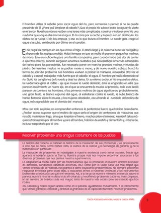 9TODOS PODEMOS APRENDER, NADIE SE QUEDA ATRÁS.
El hombre utiliza al caballo para sacar agua del río, pero comienza a pensar si no se puede
prescindir de él. ¿Para qué emplear al caballo? ¡Que el propio río suba el cubo de agua y lo vierta
en el surco! Nuestras manos reciben una tarea más complicada: construir y colocar en el río una
rueda tal que saque ella misma el agua. El río corre por su lecho y tropieza con un obstáculo: las
aletas de la rueda. El río las empuja, y eso es lo que busca el hombre. La rueda gira, carga el
agua y la sube, vertiéndola por último en el canalón.
El río riega los campos en los que crece el trigo. El otoño llega y la cosecha debe ser recogida y
el grano de las espigas molido. Hubo tiempos en que se molía el grano en pequeños molinos
de mano. Esto era suficiente para una familia campesina, pero cuando hubo que dar de comer
a ejércitos enteros, cuando surgieron enormes ciudades que necesitaban inmensas cantidades
de harina para las panaderías, fue necesario poner en marcha grandes molinos y muelas de
piedra. Semejantes muelas no se podían mover a mano, y de nuevo nuestra cabeza buscó la
forma de salir del problema. Los hombres vuelven a probar la manivela, recuerdan otra vez al
caballo y a aquel trabajador más fuerte que el caballo: el agua. El hombre ya había dominado al
río. Quita los cangilones de la rueda y deja las aletas. En su eterno andar, el río empuja las aletas,
la rueda hace girar el rodillo - eje que mueve la rueda dentada; ésta se engancha en otra que
pone en movimiento un nuevo eje, en el que se encuentra la muela. Al principio, todo esto debió
parecer un cuento a los hombres, y los primeros molinos de agua significaron, probablemente,
una gran fiesta: la blanca espuma del agua, al estrellarse contra la rueda, la nube blanca de
harina flotando sobre la muela, y las mujeres alrededor, escuchando el zumbido del molino de
agua, más agradable que el chirrido del manual.
Mas con todo su júbilo, no comprendían entonces la portentosa fuerza que habían descubierto.
¿Podían acaso suponer que el molino de agua sería el origen de centenares de máquinas que
no sólo molerían el trigo, sino que forjarían el hierro, machacarían el mineral, tejerían? Estas má-
quinas trabajarían por el hombre y para el hombre, habrían de vestirlo y alimentarlo y, más tarde,
incluso trasportarlo por el aire.
Resolver problemas: una antigua costumbre de los pueblos
La historia del hombre es también la historia de la resolución de sus problemas y es precisamente
a esto que se debe, como hemos visto, el avance de la ciencia y la tecnología en general, y de la
matemática en particular.
La resolución de problemas es indesligable a nuestra existencia como seres sociales. Desde que
aparece el hombre sobre la Tierra, nuestra propia vida nos impone encontrar soluciones a los
diversos problemas que nos plantea nuestra supervivencia.
La adaptación al medio, tanto por las modificaciones que se producen en nuestro entorno (escasez
de alimentos, condiciones climáticas adversas, etc.) como por la visión cada vez más amplia que
vamos teniendo de la realidad, nos plantea a diario situaciones problemáticas. No siempre poseemos
respuesta inmediata para todas ellas, o soluciones afines a nuestras creencias o los instrumentos
(materiales o teóricos) con qué enfrentarlas. Así, a lo largo de nuestra milenaria existencia sobre el
planeta, nuestra historia ha discurrido afrontando y resolviendo problemas cada vez más complejos,
en un número de ámbitos cada vez mayor, tanto en nuestra vida social como en el medio que nos
rodea.
Así, cabezas y manos siguen unidas como en el pasado, ayudándose mutuamente. Y el conocimiento
que vamos ganando consolida y sintetiza la grandeza de la capacidad humana: resolver problemas.
 