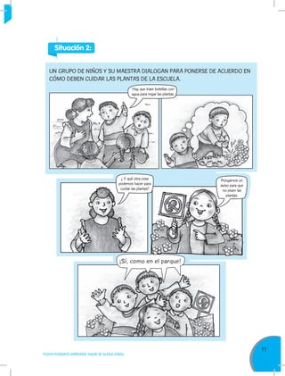 11
TODOS PODEMOS APRENDER, NADIE SE QUEDA ATRÁS
UN GRUPO DE NIÑOS Y SU MAESTRA DIALOGAN PARA PONERSE DE ACUERDO EN
CÓMO DEBEN CUIDAR LAS PLANTAS DE LA ESCUELA.
Situación 2:
Hay que traer botellas con
agua para regar las plantas.
¿ Y qué otra cosa
podemos hacer para
cuidar las plantas?
Pongamos un
aviso para que
no pisen las
plantas.
¡Sí, como en el parque!
 