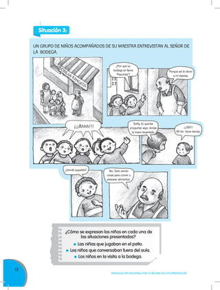 12
MOVILIZACIÓN NACIONAL POR LA MEJORA DE LOS APRENDIZAJES
¿Cómo se expresan los niños en cada una de
las situaciones presentadas?
Las niñas que jugaban en el patio.
Los niños que conversaban fuera del aula.
Los niños en la visita a la bodega.
UN GRUPO DE NIÑOS ACOMPAÑADOS DE SU MAESTRA ENTREVISTAN AL SEÑOR DE
LA BODEGA.
¿Por qué su
bodega se llama
“Panchita”?
Porque así le dicen
a mi esposa.
¡¡¡Ahhh!!!
Sofía, tú querías
preguntar algo, tenías
la mano levantada.
No. Solo vendo
cosas para comer o
preparar alimentos.
¿Vende juguetes?
¡¡¡Sííí!!!
Mi tío tiene tienda.
Situación 3:
 