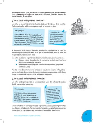 13
TODOS PODEMOS APRENDER, NADIE SE QUEDA ATRÁS
Analicemos cada una de las situaciones presentadas en las viñetas
para reflexionar sobre lo que sucede en cada una de estas formas de
comunicación de los niños.
¿Qué sucede en la primera situación?
Las niñas se encuentran en una situación de juego libre (juego de la cocinita).
Cada una de ellas habla a su manera desde su contexto familiar.
¿Qué sucede en la segunda situación?
Por ejemplo:
Cuando Karen dice: “Corre, trai flores”,
expresa de forma auténtica y legítima lo
que quiere de la otra persona. Asimismo,
cuando Soledad dice: “Eto e paloma” por
“Esto es paloma”, usa expresiones propias
de la edad de los niños.
Por ejemplo:
Cuando un niño propone llevar
botellas de agua para regar las
plantas, la maestra estimula a los
demás para que sigan proponiendo
ideas como el primero.
Estas formas de
expresión espontánea
de los niños no deben
ser sancionadas ni
ridiculizadas, sino que
deben recuperarse en la
escuela.
La asamblea ayuda
progresivamente a que
los niños participen de
manera activa en las
discusiones grupales
en torno a un tema de
interés y se integren al
grupo.
Si bien estas niñas utilizan diferentes expresiones, producto de su nivel de
desarrollo y del contexto cultural en el que se desenvuelven, esto no pone en
riesgo la comunicación entre ellas.
Son estas situaciones espontáneas de comunicación las que dan cuenta de:
	 El deseo interior de cada niño de comunicar, es decir, decirle al otro
algo que es importante para él y,
	 la efectividad de su propósito comunicativo (convencer, preguntar,
contar algo, etc.).
Por ello, como docentes tenemos la tarea de escuchar a nuestros niños, intere-
sarnos por lo que dicen y entender sus formas de pensar y expresar, mirándolos
desde su ingreso a la escuela como verdaderos hablantes.
Los niños hablan de forma organizada, expresan sus ideas y las complementan
conelapoyodeladocente.Asimismo,pidenlapalabraparaparticipar,escuchan
lo que dicen los compañeros, etc., para ser comprendidos por el grupo.
Los niños están participando de una asamblea fuera del aula donde deben
decidir cómo cuidar las plantas.
 
