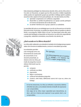 14
MOVILIZACIÓN NACIONAL POR LA MEJORA DE LOS APRENDIZAJES
Estas situaciones privilegian las interacciones docente–niños y de los niños entre sí.
Si se dan con frecuencia, se espera que los niños escuchen y hablen respetando
ciertas pautas de organización grupal que permitan el diálogo (pedir la palabra,
escuchar al otro, esperar el turno para participar, etc.). De esta manera, los niños:
	 aprenden a expresarse con confianza y seguridad.
	 desarrollan su sentido de pertenencia a un grupo cuando participan
en la toma de decisiones de la vida del aula.
	 se sienten miembros de un grupo y ejercen su ciudadanía.
La asamblea del aula es una estrategia que no se da con frecuencia en el nivel de
Educación Inicial. Al principio, es posible que algunos niños se queden en silencio
frente a una pregunta, hablen todos a la vez o se interrumpan entre ellos; pero
cuando esta estrategia se desarrolla con frecuencia, los niños irán respondiendo
a preguntas, realizando comentarios, escuchando a los demás, etc.
¿Qué sucede en la última situación?
Los niños están realizando una entrevista al vendedor de la bodega porque quieren
saber cómo funciona el establecimiento y conocer la mercadería que vende. 	
Las entrevistas permiten
usar el lenguaje como una
herramienta de construcción
de conocimiento. En la
situación presentada, se
observa cómo los niños, por
medio de preguntas, buscan
obtener información que les
permita:
	comparar.
	 confrontar sus ideas.
	argumentar.
	 llegar a conclusiones.
	 continuar formulándose preguntas.
	 construir, entre todos, definiciones acerca de lo que es y tiene una
bodega.
Por ejemplo:
Los niños preguntan por el nombrede la bodega y la maestra losmotiva a seguir preguntando.
En las tres situaciones, los niños se enfrentan a escenarios distintos
al familiar (escuela y comunidad), teniendo el desafío de expresarse
y ser comprendidos.
Esto exige de los niños mayor capacidad para descentrarse, es
decir, salir de sí mismos para expresar lo que quieren decir y ser
comprendidos.
 