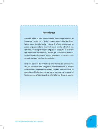 17
TODOS PODEMOS APRENDER, NADIE SE QUEDA ATRÁS
Recordemos
Los niños llegan al nivel inicial hablando en su lengua materna, la
lengua de los afectos, la de los primeros intercambios familiares,
la que les da identidad social y cultural. El niño va construyendo su
propio lenguaje mediante el contacto con la familia, sobre todo con
la madre, y va apropiándose del lenguaje de los adultos en la lengua
que utilizan en el seno familiar. A medida que los niños van creciendo,
los intercambios lingüísticos se van adecuando a las situaciones
comunicativas y a los diferentes contextos.
Para que los niños desarrollen sus competencias de comunicación
oral, no debemos estar corrigiendo permanentemente la manera
como hablan, creyéndola incorrecta; tampoco interrumpamos su
expresión, callándolos por pensar que lo que dicen no es válido, ni
los obliguemos a hablar cuando el niño no tiene el deseo de hacerlo.
 