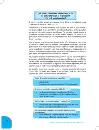 20
MOVILIZACIÓN NACIONAL POR LA MEJORA DE LOS APRENDIZAJES
El nombre identifica al niño como persona única, define su identidad y lo ayuda
a ubicarse dentro de un contexto social.
Desde el inicio de la escolaridad y en el contexto del aula, la vida familiar y
de la comunidad, el niño se enfrenta a múltiples situaciones en las que utiliza
su nombre para distinguirse e identificarse. Por ejemplo, cuando coloca su
nombre en los útiles escolares, recibe una tarjetita de invitación, utiliza su DNI
para viajar, etcétera, sabe que ese conjunto de letras dicen su nombre e intenta
leerlo y escribirlo.
Leer el nombre es el primer descubrimiento del niño. Aprender a reconocerlo
le permite acceder a un saber especial. En la situación presentada existe una
planificación de la maestra, la cual permite a los niños acceder a ese saber que
viene cargado de información para ellos: les indica que no cualquier conjunto
de letras sirve para cualquier nombre, que el orden de las letras no es aleatorio,
y les ayuda a comprender el valor sonoro de las letras.
Así, el aprendizaje del nombre se constituye en un recurso importante para el
proceso de adquisición de la lengua escrita, a partir del cual se da la posibilidad
de desarrollar situaciones didácticas significativas dentro del aula de clase. Por
ello, el trabajo con el nombre no se agota en una actividad o proyecto, sino que
es una fuente de motivación, información y reflexión permanente.
La situación presentada muestra cómo la maestra aprovecha el momento
para que los niños descubran dónde dice su nombre y el de sus compañeros.
Veamos qué hacen los niños durante esta situación.
Tratan de resolver un problema específico:
Se apoyan en indicios conocidos del texto:
Rechazan las ideas de otros niños y las justifican:
Discuten entre compañeros y confirman o rechazan sus
anticipaciones:
	 ¿Dónde dirá..?
	 En este caso, la maestra pregunta dónde dirá Mauricio.
	 Nombres de otros niños o palabras significativas.
	 En este caso, los niños asocian el nombre con el suyo y
con el de otros niños.
	 En este caso, Mauricio se opone a lo que dice otro niño
porque para él su nombre tiene una O.
	 No se trata de un juego de adivinar ni de leer letra por
letra, sino de reflexionar sobre lo escrito.
¿Los niños pueden leer su nombre y el de
los compañeros en el nivel inicial?
¿Por qué leer el nombre?
 